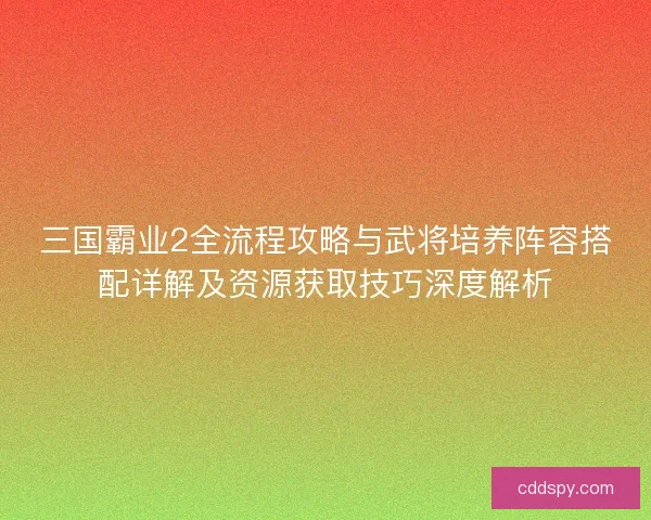 三国霸业2全流程攻略与武将培养阵容搭配详解及资源获取技巧深度解析