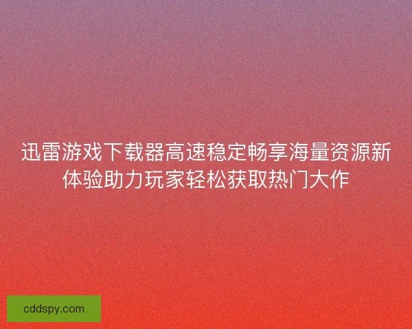迅雷游戏下载器高速稳定畅享海量资源新体验助力玩家轻松获取热门大作