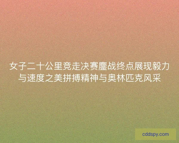 女子二十公里竞走决赛鏖战终点展现毅力与速度之美拼搏精神与奥林匹克风采