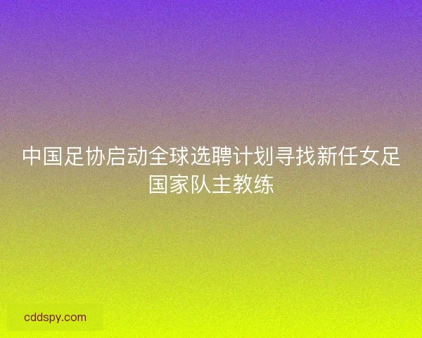 中国足协启动全球选聘计划寻找新任女足国家队主教练