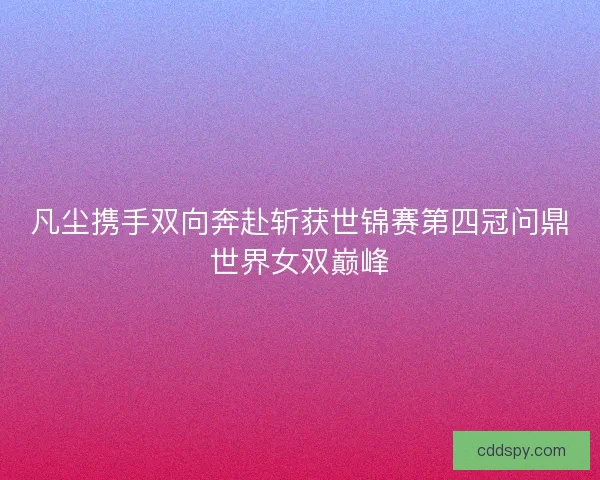 凡尘携手双向奔赴斩获世锦赛第四冠问鼎世界女双巅峰