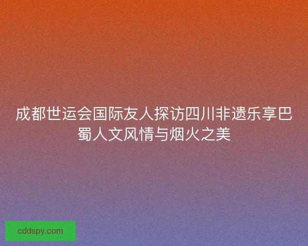 成都世运会国际友人探访四川非遗乐享巴蜀人文风情与烟火之美